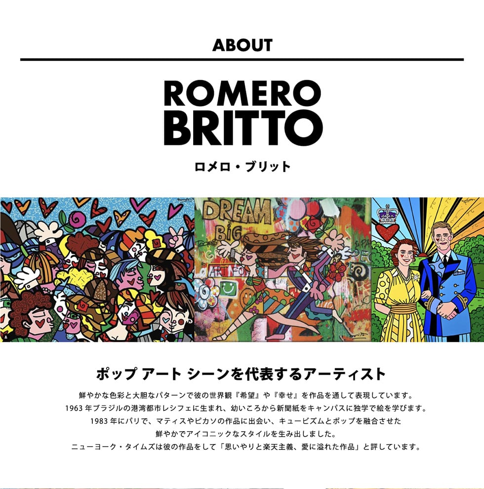 ABOUT ROMERO BRITTO Eubg
|bvA[gV[\A[eBXg/N₩ȐFʂƑ_ȃp^[Ŕނ̐Eρw]xwKxiʂĕ\Ă܂B1963NuW̍`pssVtFɐ܂Ac납VLpXɓƊwŊGwт܂B1983NɃpŁA}eBXsJ\̍iɏoAL[rYƃ|bvZN₩ŃACRjbNȃX^C𐶂ݏo܂Bj[[NE^CY͔ނ̍iāuvƊyV`AɈꂽivƕ]Ă܂B