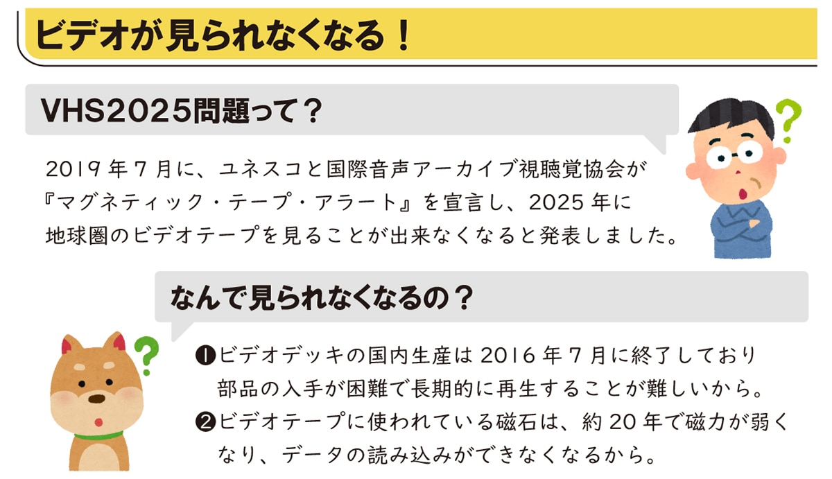 �r�f�I�������Ȃ��Ȃ�! VHS2025������? 2019�N7���ɁA���l�X�R�ƍ��ۉ����A�[�J�C�u�����o����w�}�O�l�e�B�b�N�E�e�[�v�E�A���[�g�x��錾���A2025�N�ɒn�����̃r�f�I�e�[�v�����邱�Ƃ��o���Ȃ��Ȃ�Ɣ��\���܂����B �Ȃ�Ō����Ȃ��Ȃ��?1.�r�f�I�f�b�L�̍������Y��2016�N7���ɏI�����Ă��蕔�i�̓��肪����Œ����I�ɍĐ����邱�Ƃ��������B 2.�r�f�I�e�[�v�Ɏg���Ă��鎥�΂́A��20�N�Ŏ��͂��キ�Ȃ�A�f�[�^�̓ǂݍ��݂��ł��Ȃ��Ȃ邩��B