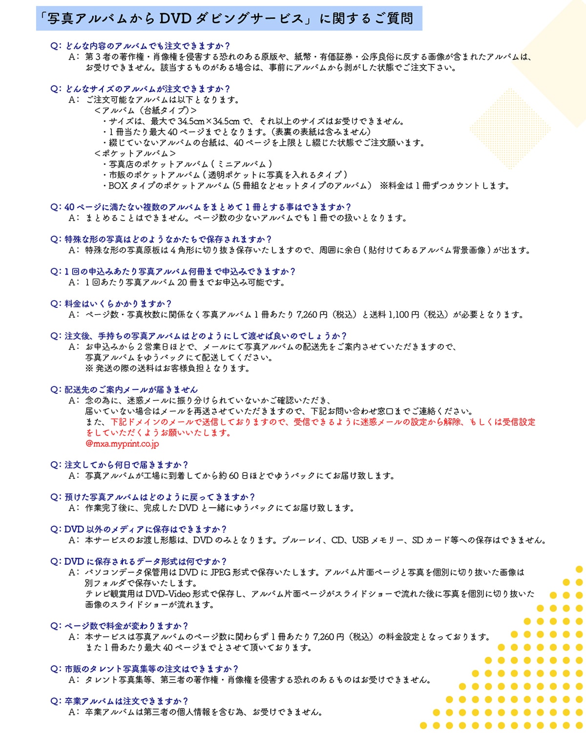 �u�ʐ^�A���o������DVD�_�r���O�T�[�r�X�v�Ɋւ��邲���� Q:�ǂ�ȓ��e�̃A���o���ł������ł��܂���? A:��3�҂̒��쌠�E�ё�����N�Q���鋰��̂��錴�ł�A�����L���،������Ǒ��ɔ�����摜���܂܂ꂽ�A���o���́A���󂯂ł��܂���B�Y��������̂�����ꍇ�́A���O�ɃA���o�����甍��������Ԃł������������B Q:�ǂ�ȃT�C�Y�̃A���o���������ł��܂���? A:�������\�ȃA���o���͈ȉ��ƂȂ�܂��B<�A���o��(�䎆�^�C�v)>�E�T�C�Y�́A�ő��34.5cm�~34.5cm�ŁA����ȏ�̃T�C�Y�͂��󂯂ł��܂���B�E1��������ő�40�y�[�W�܂łƂȂ�܂��B(�\���̕\���͊܂݂܂���)�E�Ԃ��Ă��Ȃ��A���o���̑䎆�́A40�y�[�W������Ƃ��Ԃ�����Ԃł������肢�܂��B<�|�P�b�g�A���o��>�ʐ^�X�̃|�P�b�g�A���o��(�~�j�A���o��)�E�s�̂̃|�P�b�g�A���o��(�����|�P�b�g�Ɏʐ^������^�C�v)�EBOX�^�C�v�̃|�P�b�g�A���o��(5���g�ȂǃZ�b�g�^�C�v�̃A���o��)��������1�����J�E���g���܂��BQ:40�y�[�W�ɖ����Ȃ������̃A���o�����܂Ƃ߂�1���Ƃ��鎖�͂ł��܂���? A:�܂Ƃ߂邱�Ƃ͂ł��܂���B�y�[�W���̏��Ȃ��A���o���ł�1���ł̈����ƂȂ�܂��B Q:����Ȍ`�̎ʐ^�͂ǂ̂悤�Ȃ������ŕۑ�����܂���? A:����Ȍ`�̎ʐ^��4�p�`�ɐ؂蔲���ۑ��������܂��̂ŁA���͂ɗ]��(�\�t���Ă���A���o���w�i�摜)���o�܂��B Q:1��̐\���݂�����ʐ^�A���o�������܂Ő\���݂ł��܂���? A:1�񂠂���ʐ^�A���o��20���܂ł��\���݉\�ł��B Q:�����͂����炩����܂���? A:�y�[�W���E�ʐ^�����Ɋ֌W�Ȃ��ʐ^�A���o��1��������7,260�~(�ō�)����1,100�~(�ō�)���K�v�ƂȂ�܂��B Q:������A�莝���̎ʐ^�A���o���͂ǂ̂悤�ɂ��ēn���Ηǂ��̂ł��傤��? A:���\���݂���2�c�Ɠ��قǂŁA���[���ɂĎʐ^�A���o���̔z��������ē������Ă��������܂��̂ŁA�ʐ^�A���o�����䂤�p�b�N�ɂĔz�����Ă��������B�������̍ۂ̑����͂��q�l���S�ƂȂ�܂��B Q:�������Ă��牽���œ͂��܂���? A:�ʐ^�A���o�����H��ɓ������Ă����60���قǂł䂤�p�b�N�ɂĂ��͂��v���܂��B Q:�a�����ʐ^�A���o���͂ǂ̂悤�ɖ߂��Ă��܂���? A:��Ɗ�����ɁA��������DVD�ƈꏏ�ɂ䂤�p�b�N�ɂĂ��͂��v���܂��B Q:DVD�ȊO�̃��f�B�A�ɕۑ��͂ł��܂���?A:�{�T�[�r�X�̂��n���`�Ԃ́ADVD�݂̂ƂȂ�܂��B�u���[���C�ACD�AUSB�������[�ASD�J�[�h���ւ̕ۑ��͂ł��܂���BQ:DVD�ɕۑ������f�[�^�`���͉��ł���?A:�p�\�R���f�[�^�ۊǗp��DVD��JPEG�`���ŕۑ��������܂��B�A���o���Жʃy�[�W�Ǝʐ^���ʂɐ؂蔲�����摜�͕ʃt�H���_�ŕۑ��������܂��B�e���r�Ϗܗp��DVD-Video�`���ŕۑ����A�A���o���Жʃy�[�W���X���C�h�V���[�ŗ��ꂽ��Ɏʐ^���ʂɐ؂蔲�����摜�̃X���C�h�V���[������܂��BQ:�y�[�W���ŗ������ς��܂���? A:�{�T�[�r�X�͎ʐ^�A���o���̃y�[�W���Ɋւ�炸1��������7,260�~(�ō�)�̗����ݒ�ƂȂ��Ă���܂��B�܂�1��������ő�40�y�[�W�܂łƂ����Ē����Ă���܂��B Q:�s�̂̃^�����g�ʐ^�W���̒����͂ł��܂���? A:�^�����g�ʐ^�W���A��O�҂̒��쌠�E�ё�����N�Q���鋰��̂�����̂͂��󂯂ł��܂���B Q:���ƃA���o���͒����ł��܂���? A:���ƃA���o���͑�O�҂̌l�����܂ވׁA���󂯂ł��܂���B
