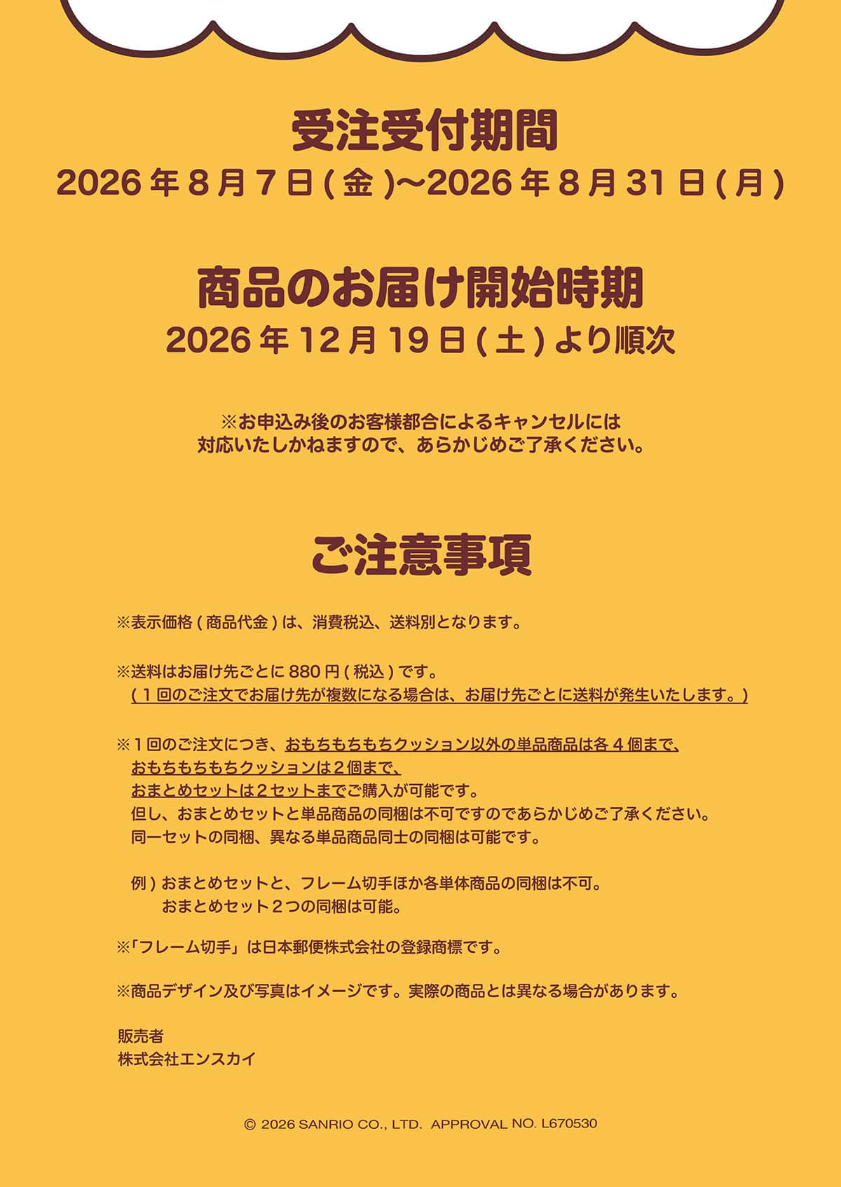 �󒍎�t���� 2026�N8��7��(��)�`2026�N8��31��(��) ���i�̂��͂��J�n���� 2026�N12��19��(�y)��菇�� �����\���݌�̂��q�l�s���ɂ��L�����Z���ɂ͑Ή����������˂܂��̂ŁA���炩���߂��������������B �����ӎ��� ���\�����i(���i���)�́A����ō��A�����ʂƂȂ�܂��B �������͂��͂��悲�Ƃ�880�~(�ō�)�ł��B(1��̂������ł��͂��悪�����ɂȂ�ꍇ�́A���͂��悲�Ƃɑ����������������܂��B) ��1��̂������ɂ��A���������������N�b�V�����ȊO�̒P�i���i�͊e4�܂ŁA���������������N�b�V������2�܂ŁA���܂Ƃ߃Z�b�g��2�Z�b�g�܂ł��w�����\�ł��B�A���A���܂Ƃ߃Z�b�g�ƒP�i���i�̓����͕s�ł��̂ł��炩���߂��������������B����Z�b�g�̓����A�قȂ�P�i���i���m�̓����͉\�ł��B ��)���܂Ƃ߃Z�b�g�ƁA�t���[���؎�ق��e�P�̏��i�̓����͕s�B���܂Ƃ߃Z�b�g2�̓����͉\�B ���u�t���[���؎�v�͓��{�X�֊�����Ђ̓o�^���W�ł��B �����i�f�U�C���y�юʐ^�̓C���[�W�ł��B���ۂ̏��i�Ƃ͈قȂ�ꍇ������܂��B �̔��� ������ЃG���X�J�C © 2026 SANRIO CO., LTD. APPROVAL NO. L670530